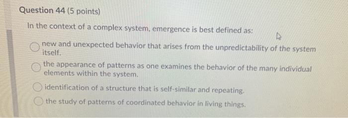 Question 44 (5 points) In the context of a complex system, emergence is best defined as: new and unexpected behavior that ari