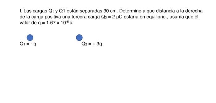 I. Las cargas \( Q_{1} \) y \( Q 1 \) están separadas \( 30 \mathrm{~cm} \). Determine a que distancia a la derecha de la car