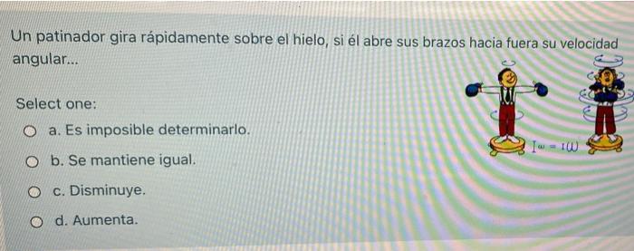 Un patinador gira rápidamente sobre el hielo, si él abre sus brazos hacia fuera su velocidad angular... Select one: O a. Es i
