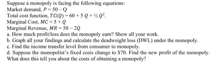 Suppose a monopoly is facing the following equations:
Market demand, \( P=50-\mathrm{Q} \)
Total cost function, \( T C(Q)=60+