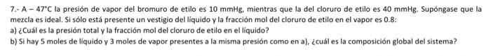 7.- A \( -47^{\circ} \mathrm{C} \) la presión de vapor del bromuro de etilo es \( 10 \mathrm{mmHg} \), mientras que la del cl