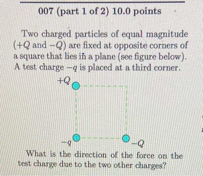 Two charged particles of equal magnitude \( (+Q \) and \( -Q) \) are fixed at opposite corners of a square that lies in a pla