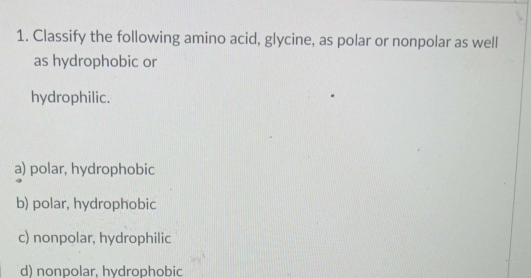 1. Classify the following amino acid, glycine, as polar or nonpolar as well as hydrophobic or hydrophilic.
a) polar, hydropho