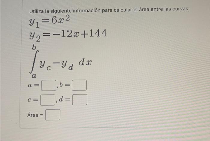 Utiliza la siguiente información para calcular el área entre las curvas. \[ \begin{array}{l} y_{1}=6 x^{2} \\ y_{2}=-12 x+144