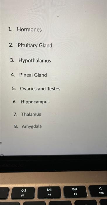 1. Hormones
2. Pituitary Gland
3. Hypothalamus
4. Pineal Gland
5. Ovaries and Testes
6. Hippocampus
7. Thalamus
8. Amygdala