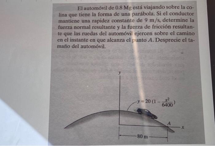 El automóvil de \( 0.8 \mathrm{Mg} \) está viajando sobre la colina que tiene la forma de una parábola. Si el conductor manti