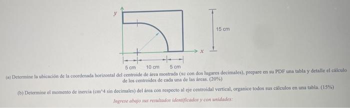 LI- 15 cm 5 cm 10 cm 5 cm (a) Determine la ubicación de la coordenada horizontal del centroide de área mostrada (xc con dos l