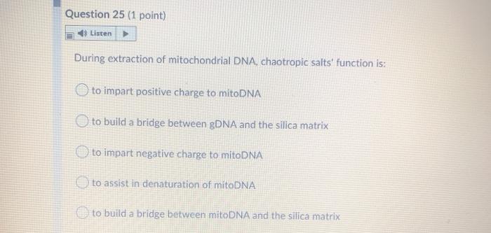 Question 25 (1 point) Listen During extraction of mitochondrial DNA, chaotropic salts function is: to impart positive charge