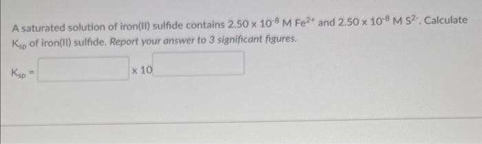 A saturated solution of iron(ii) sulfide contains \( 2.50 \times 10^{-8} \mathrm{M} \mathrm{Fe}^{2+} \) and \( 2.50 \times 10