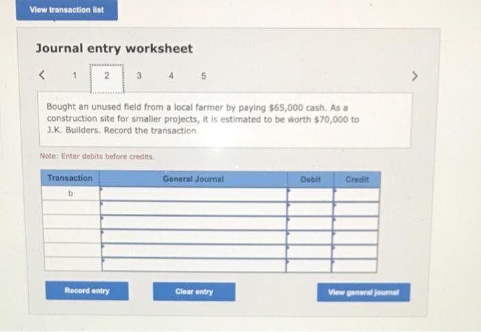 Journal entry worksheet
Bought an unused field from a local farmer by paying \( \$ 65,000 \) cash. As a construction site for