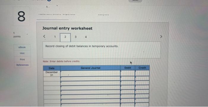 Journal entry worksheet
4
Record ciosing of debit balances in temporary accounts.
Wote Inter debits before credits.