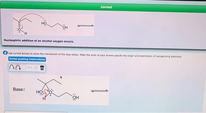 Nucleophilic addition of an alcohol oxygen occurs.
Use curved arrows to show the mechanism of the step beiow. Make the ends o