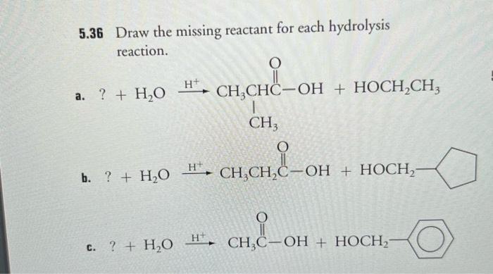 5.36 Draw the missing reactant for each hydrolysis reaction.
a. ? \( +\mathrm{H}_{2} \mathrm{O} \)
b. ? \( +\mathrm{H}_{2} \m