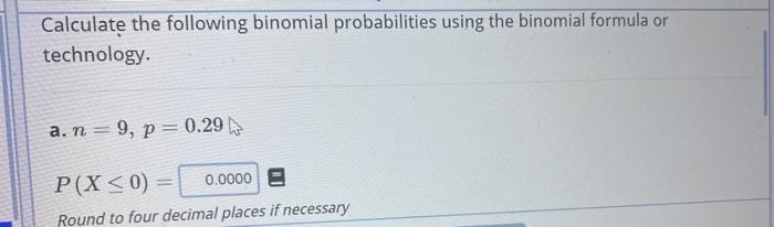 Calculate the following binomial probabilities using the binomial formula or technology.
a. \( n=9, p=0.29 \)
\[
P(X \leq 0)=