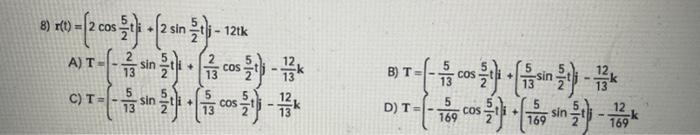 8) \( r(t)=\left(2 \cos \frac{5}{2} t\right) i+\left(2 \sin \frac{5}{2} t\right) j-12 t k \) A) \( T=\left(-\frac{2}{13} \sin