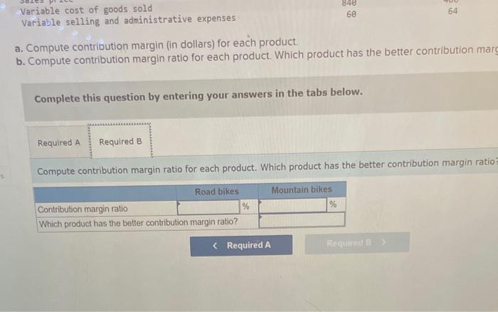 a. Compute contribution margin (in dollars) for each product.
b. Compute contribution margin ratio for each product. Which pr