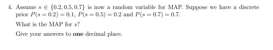 4. Assume \( s \in\{0.2,0.5,0.7\} \) is now a random variable for MAP. Suppose we have a discrete prior \( P(s=0.2)=0.1, P(s=