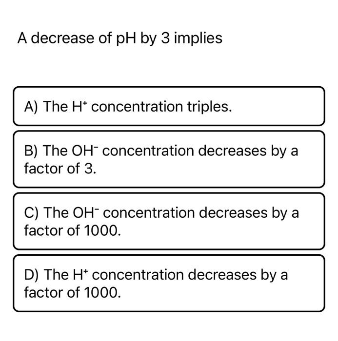 A decrease of pH by 3 implies
A) The H* concentration triples.
B) The OH- concentration decreases by a
factor of 3.
C) The OH