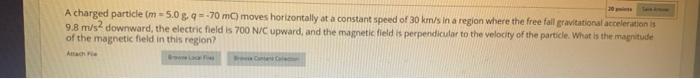 A charged particle \( (\mathrm{m}=5.0 \mathrm{~g}, q=-70 \mathrm{mC} \) moves horizontally at a constant speed of \( 30 \math