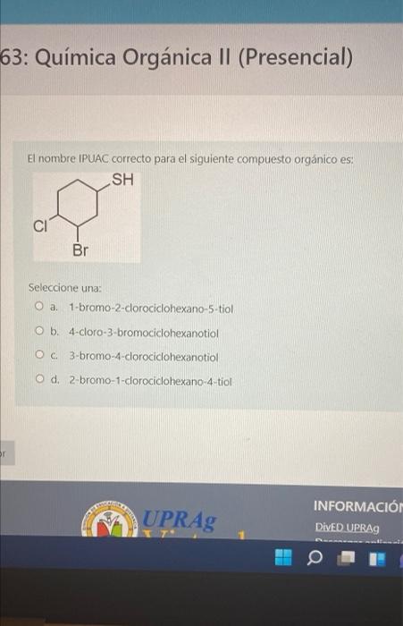 63: Química Orgánica II (Presencial) El nombre IPUAC correcto para el siguiente compuesto orgánico es: SH CI Br Seleccione un