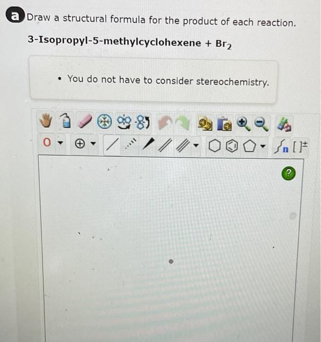 Draw a structural formula for the product of each reaction.
\[
\text { 3-Isopropyl-5-methylcyclohexene }+\mathrm{Br}_{2}
\]
-