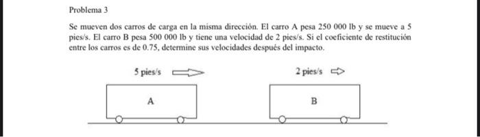 Se mueven dos carros de carga en la misma dirección. El carro A pesa \( 250000 \mathrm{lb} \) y se mueve a 5 pies/s. El carro