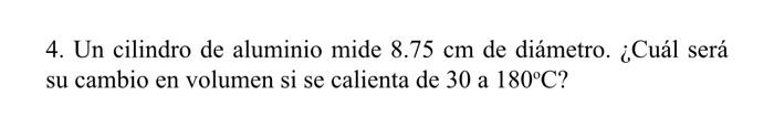 4. Un cilindro de aluminio mide \( 8.75 \mathrm{~cm} \) de diámetro. ¿Cuál será su cambio en volumen si se calienta de 30 a \