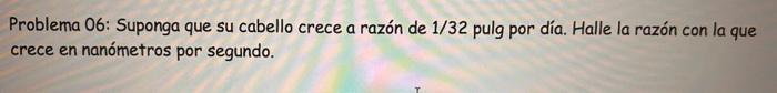 Problema 06: Suponga que su cabello crece a razón de \( 1 / 32 \) pulg por día. Halle la razón con la que crece en nanómetros