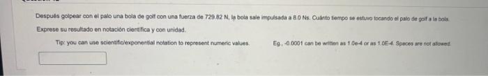 Despues golpear con el palo una bola de golt con una fuerza de \( 729.82 \mathrm{~N} \), la bola sale impulsada a 8.0 Ns. Cuá