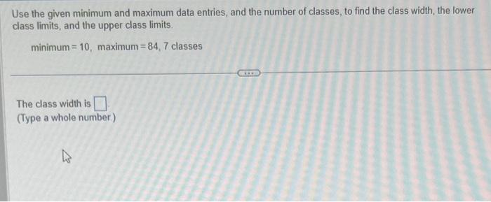 Use the given minimum and maximum data entries, and the number of classes, to find the class width, the lower class limits, a