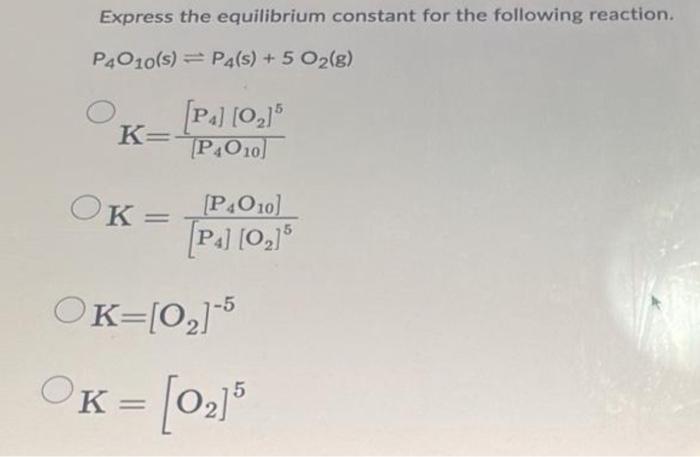 Express the equilibrium constant for the following reaction.
\[
\mathrm{P}_{4} \mathrm{O}_{10}(\mathrm{~s}) \rightleftharpoon