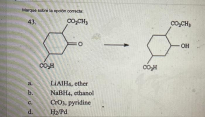 Marque sobre la opción correcta: 43. COZCH, OCH, o a OH COZH COH a. b. LiAIH4, ether NaBH4, ethanol CrO3, pyridine H/Pd c. d.