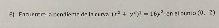 6) Encuentre la pendiente de la curva \( \left(x^{2}+y^{2}\right)^{3}=16 y^{2} \) en el punto \( (0,2) \).