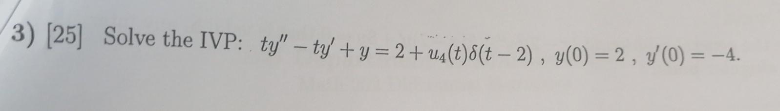 3) [25] Solve the IVP: \( t y^{\prime \prime}-t y^{\prime}+y=2+u_{4}(t) \delta(t-2), y(0)=2, y^{\prime}(0)=-4 \).