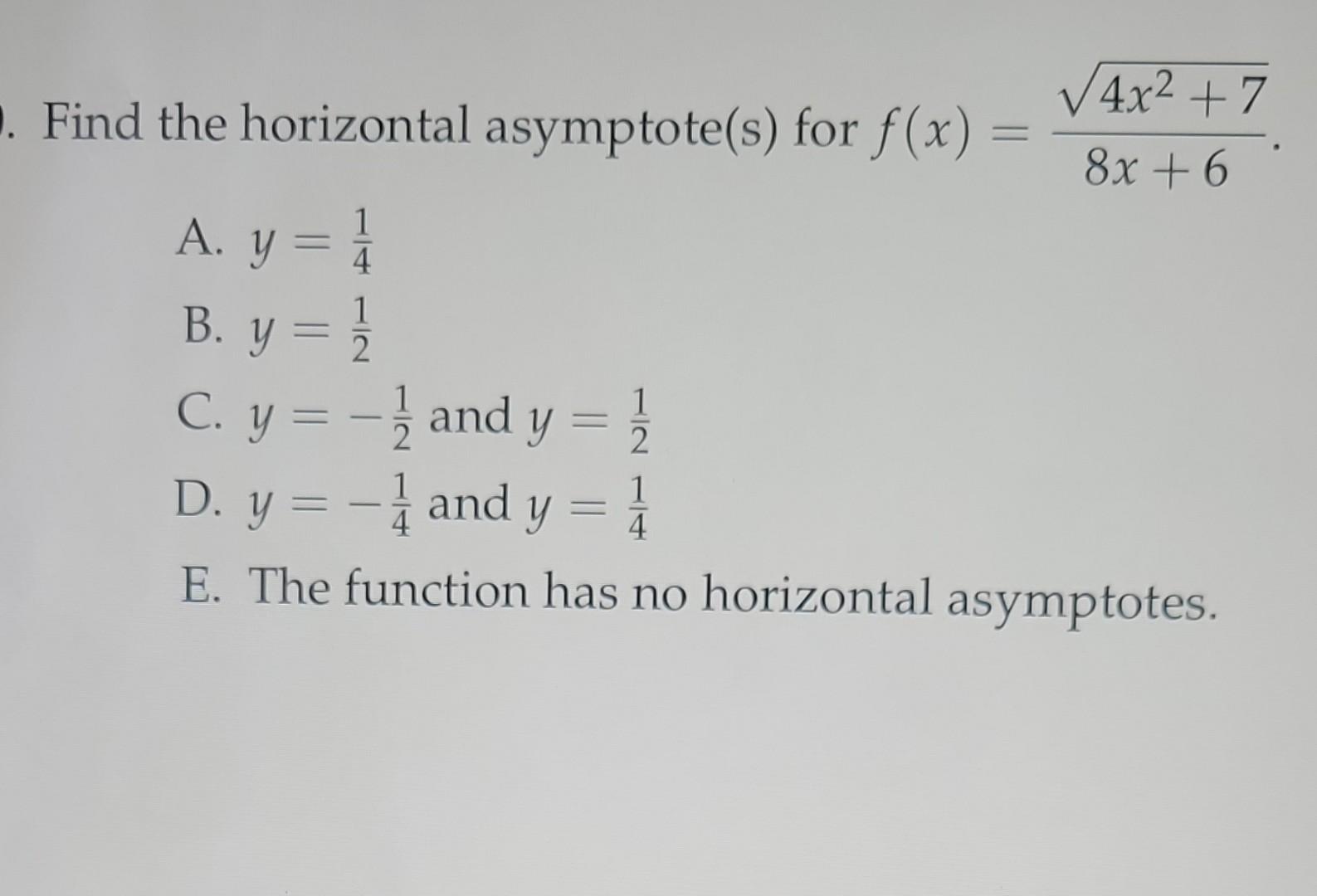 Find the horizontal asymptote(s) for \( f(x)=\frac{\sqrt{4 x^{2}+7}}{8 x+6} \). A. \( y=\frac{1}{4} \) B. \( y=\frac{1}{2} \)