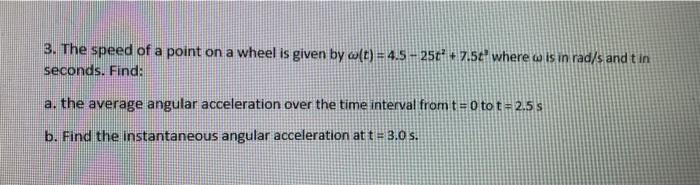 3. The speed of a point on a wheel is given by w(t) = 4.5 - 25c + 7.5t where w is in rad/s and tin seconds. Find: a. the ave