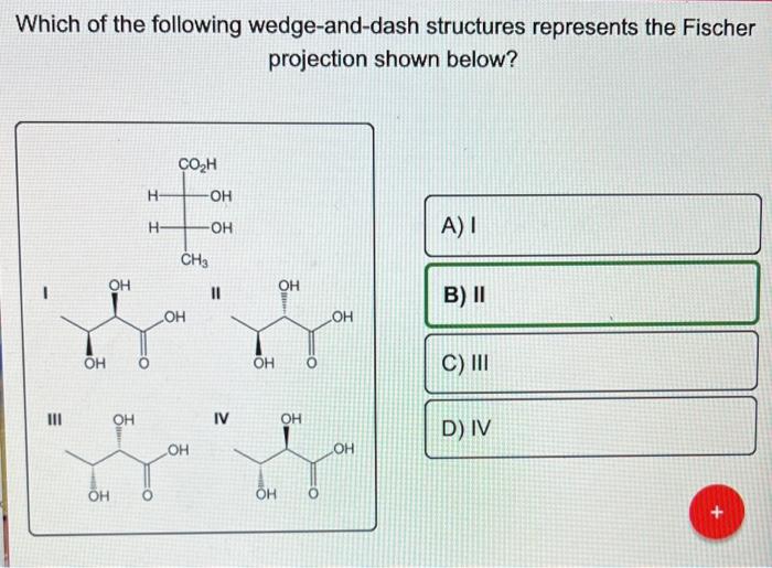 Which of the following wedge-and-dash structures represents the Fischer
projection shown below?
CO?H
A) I
B) II
C) III
D) IV
