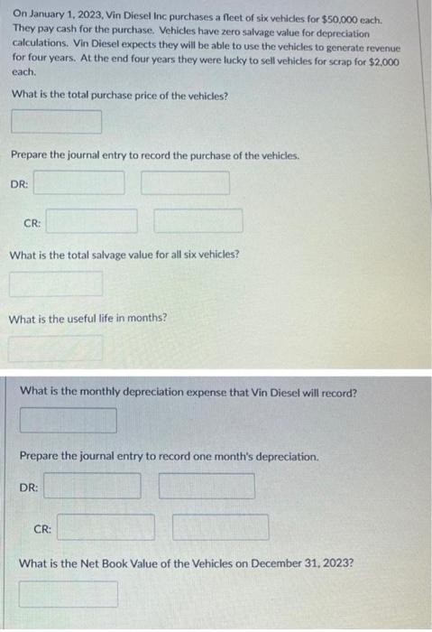 On January 1, 2023, Vin Diesel Inc purchases a fleet of six vehicles for \( \$ 50,000 \) each. They pay cash for the purchase