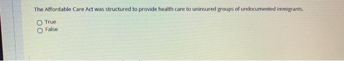 The Affordable Care Act was structured to provide health care to uninsured groups of undocumented immigrants. O True False