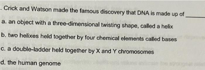 . Crick and Watson made the famous discovery that DNA is made up of
a. an object with a three-dimensional twisting shape, cal