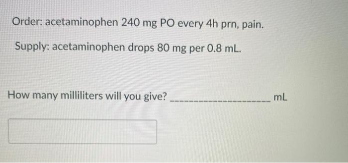 Order: acetaminophen 240 mg PO every 4h prn, pain. Supply: acetaminophen drops 80 mg per 0.8 mL. How many milliliters will yo