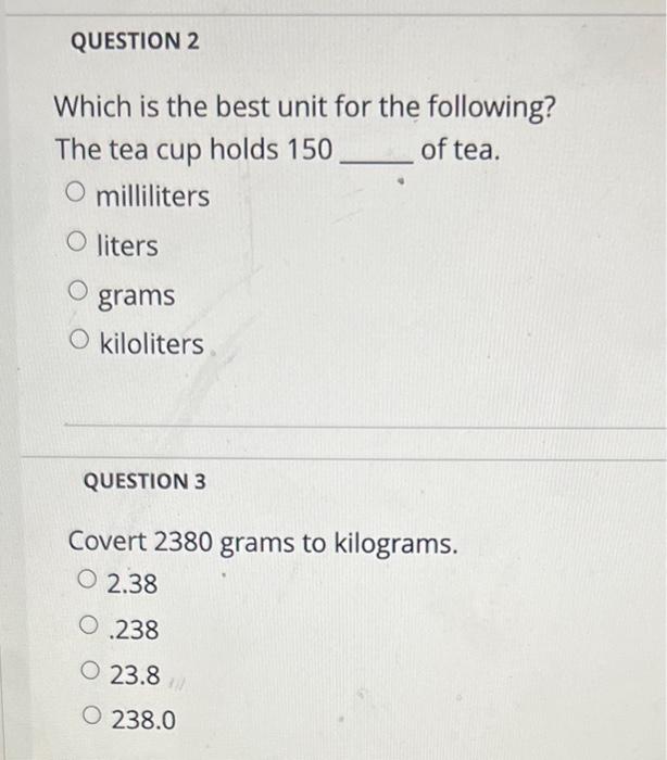 Which is the best unit for the following?
The tea cup holds 150 of tea.
milliliters
liters
grams
kiloliters
QUESTION 3
Covert