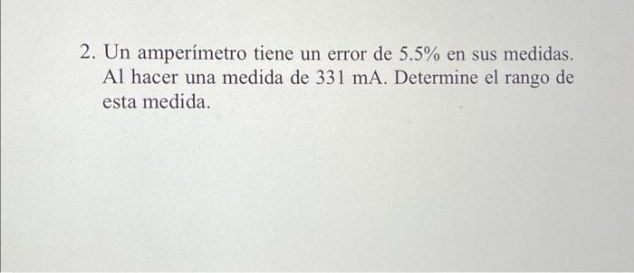 2. Un amperímetro tiene un error de \( 5.5 \% \) en sus medidas. Al hacer una medida de \( 331 \mathrm{~mA} \). Determine el