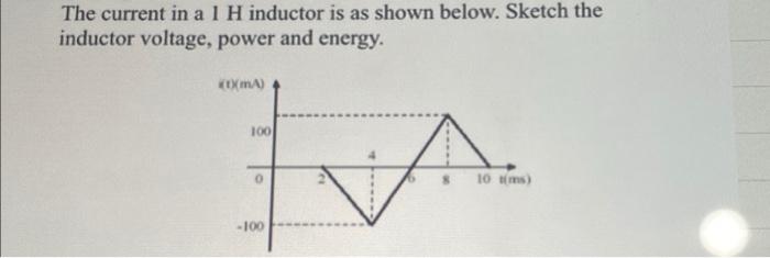 The current in a 1 H inductor is as shown below. Sketch the
inductor voltage, power and energy.
(0(mA)
100
0
-100
A
10 tims)