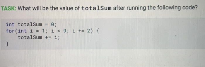 TASK: What will be the value of totalSum after running the following code? int totalSum = 0; for(int i = 1; i < 9; i += 2) {