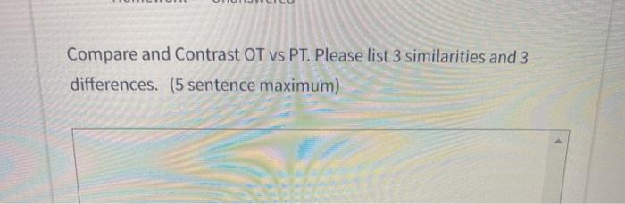 Compare and Contrast OT vs PT. Please list 3 similarities and 3 differences. (5 sentence maximum)