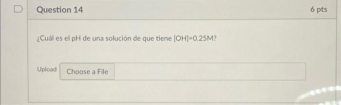 Question 14 6 pts ¿Cuál es el pH de una solución de que tiene [OH]=0.25M? Upload Choose a File