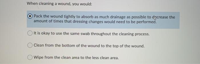 When cleaning a wound, you would: Pack the wound tightly to absorb as much drainage as possible to decrease the amount of tim