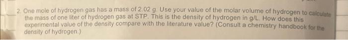 2. One mole of hydrogen gas has a mass of 2.02 g. Use your value of the molar volume of hydrogen to calculate
the mass of one