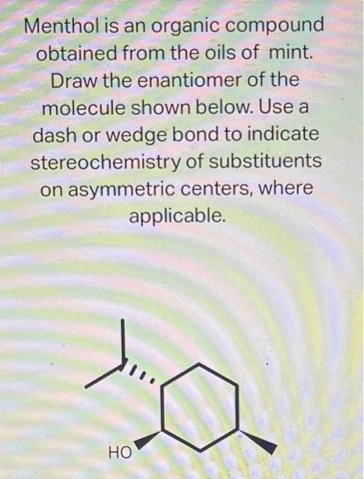 Menthol is an organic compound obtained from the oils of mint. Draw the enantiomer of the molecule shown below. Use a dash or